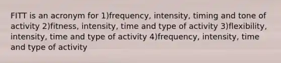 FITT is an acronym for 1)frequency, intensity, timing and tone of activity 2)fitness, intensity, time and type of activity 3)flexibility, intensity, time and type of activity 4)frequency, intensity, time and type of activity