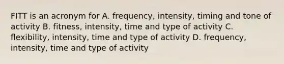 FITT is an acronym for A. frequency, intensity, timing and tone of activity B. fitness, intensity, time and type of activity C. flexibility, intensity, time and type of activity D. frequency, intensity, time and type of activity