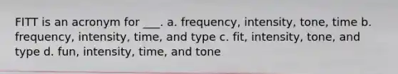 FITT is an acronym for ___. a. frequency, intensity, tone, time b. frequency, intensity, time, and type c. fit, intensity, tone, and type d. fun, intensity, time, and tone