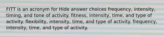 FITT is an acronym for Hide answer choices frequency, intensity, timing, and tone of activity. fitness, intensity, time, and type of activity. flexibility, intensity, time, and type of activity. frequency, intensity, time, and type of activity.