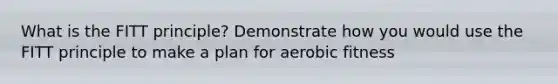 What is the FITT principle? Demonstrate how you would use the FITT principle to make a plan for aerobic fitness