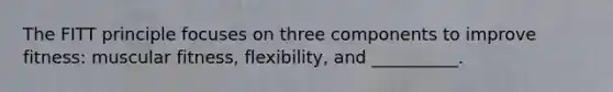 The FITT principle focuses on three components to improve fitness: muscular fitness, flexibility, and __________.