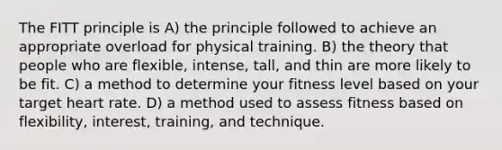 The FITT principle is A) the principle followed to achieve an appropriate overload for physical training. B) the theory that people who are flexible, intense, tall, and thin are more likely to be fit. C) a method to determine your fitness level based on your target heart rate. D) a method used to assess fitness based on flexibility, interest, training, and technique.