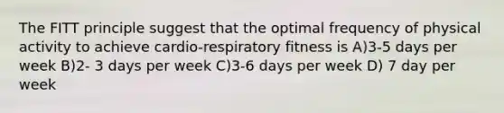 The FITT principle suggest that the optimal frequency of physical activity to achieve cardio-respiratory fitness is A)3-5 days per week B)2- 3 days per week C)3-6 days per week D) 7 day per week