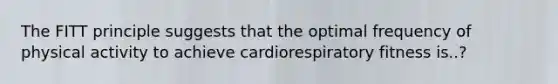 The FITT principle suggests that the optimal frequency of physical activity to achieve cardiorespiratory fitness is..?