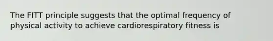 The FITT principle suggests that the optimal frequency of physical activity to achieve cardiorespiratory fitness is