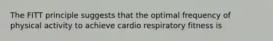 The FITT principle suggests that the optimal frequency of physical activity to achieve cardio respiratory fitness is