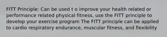 FITT Principle: Can be used t o improve your health related or performance related physical fitness, use the FITT principle to develop your exercise program The FITT principle can be applied to cardio respiratory endurance, muscular fitness, and flexibility