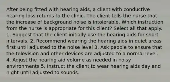 After being fitted with hearing aids, a client with conductive hearing loss returns to the clinic. The client tells the nurse that the increase of background noise is intolerable. Which instruction from the nurse is appropriate for this client? Select all that apply. 1. Suggest that the client initially use the hearing aids for short intervals. 2. Recommend wearing the hearing aids in quiet areas first until adjusted to the noise level 3. Ask people to ensure that the television and other devices are adjusted to a normal level. 4. Adjust the hearing aid volume as needed in noisy environments 5. Instruct the client to wear hearing aids day and night until adjusted to sounds.