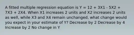 A fitted multiple regression equation is Y = 12 + 3X1 - 5X2 + 7X3 + 2X4. When X1 increases 2 units and X2 increases 2 units as well, while X3 and X4 remain unchanged, what change would you expect in your estimate of Y? Decrease by 2 Decrease by 4 Increase by 2 No change in Y