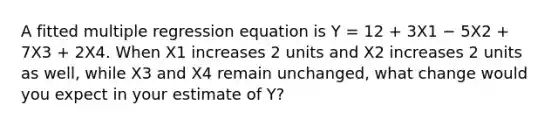 A fitted multiple regression equation is Y = 12 + 3X1 − 5X2 + 7X3 + 2X4. When X1 increases 2 units and X2 increases 2 units as well, while X3 and X4 remain unchanged, what change would you expect in your estimate of Y?