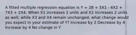 A fitted multiple regression equation is Y = 28 + 5X1 - 4X2 + 7X3 + 2X4. When X1 increases 2 units and X2 increases 2 units as well, while X3 and X4 remain unchanged, what change would you expect in your estimate of Y? Increase by 2 Decrease by 4 Increase by 4 No change in Y