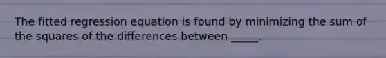 The fitted regression equation is found by minimizing the sum of the squares of the differences between _____.