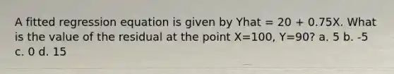 A fitted regression equation is given by Yhat = 20 + 0.75X. What is the value of the residual at the point X=100, Y=90? a. 5 b. -5 c. 0 d. 15