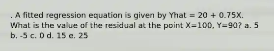 . A fitted regression equation is given by Yhat = 20 + 0.75X. What is the value of the residual at the point X=100, Y=90? a. 5 b. -5 c. 0 d. 15 e. 25