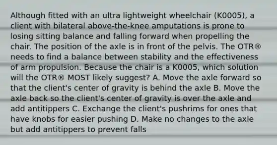 Although fitted with an ultra lightweight wheelchair (K0005), a client with bilateral above-the-knee amputations is prone to losing sitting balance and falling forward when propelling the chair. The position of the axle is in front of the pelvis. The OTR® needs to find a balance between stability and the effectiveness of arm propulsion. Because the chair is a K0005, which solution will the OTR® MOST likely suggest? A. Move the axle forward so that the client's center of gravity is behind the axle B. Move the axle back so the client's center of gravity is over the axle and add antitippers C. Exchange the client's pushrims for ones that have knobs for easier pushing D. Make no changes to the axle but add antitippers to prevent falls