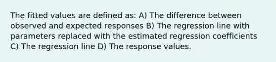 The fitted values are defined as: A) The difference between observed and expected responses B) The regression line with parameters replaced with the estimated regression coefficients C) The regression line D) The response values.