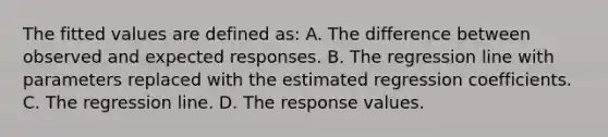 The fitted values are defined as: A. The difference between observed and expected responses. B. The regression line with parameters replaced with the estimated regression coefficients. C. The regression line. D. The response values.