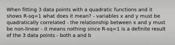 When fitting 3 data points with a quadratic functions and it shows R-sq=1 what does it mean? - variables x and y must be quadratically correlated - the relationship between x and y must be non-linear - it means nothing since R-sq=1 is a definite result of the 3 data points - both a and b