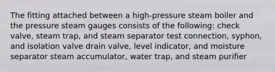 The fitting attached between a high-pressure steam boiler and the pressure steam gauges consists of the following: check valve, steam trap, and steam separator test connection, syphon, and isolation valve drain valve, level indicator, and moisture separator steam accumulator, water trap, and steam purifier