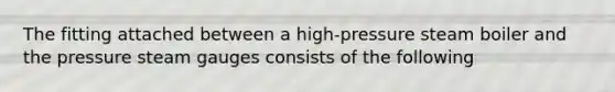 The fitting attached between a high-pressure steam boiler and the pressure steam gauges consists of the following