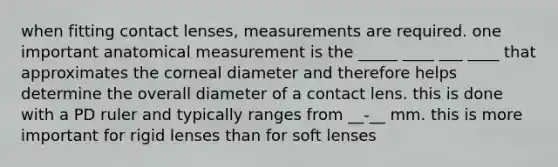 when fitting contact lenses, measurements are required. one important anatomical measurement is the _____ ____ ___ ____ that approximates the corneal diameter and therefore helps determine the overall diameter of a contact lens. this is done with a PD ruler and typically ranges from __-__ mm. this is more important for rigid lenses than for soft lenses