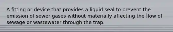 A fitting or device that provides a liquid seal to prevent the emission of sewer gases without materially affecting the flow of sewage or wastewater through the trap.