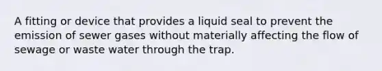 A fitting or device that provides a liquid seal to prevent the emission of sewer gases without materially affecting the flow of sewage or waste water through the trap.