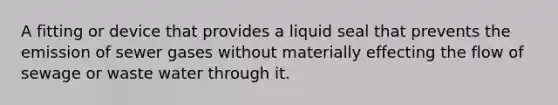 A fitting or device that provides a liquid seal that prevents the emission of sewer gases without materially effecting the flow of sewage or waste water through it.