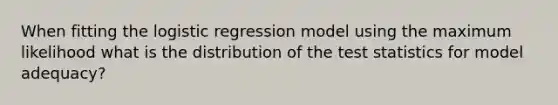 When fitting the logistic regression model using the maximum likelihood what is the distribution of the test statistics for model adequacy?