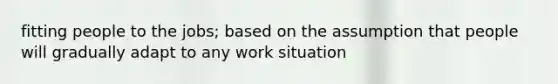 fitting people to the jobs; based on the assumption that people will gradually adapt to any work situation