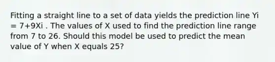 Fitting a straight line to a set of data yields the prediction line Yi = 7+9Xi . The values of X used to find the prediction line range from 7 to 26. Should this model be used to predict the mean value of Y when X equals 25?