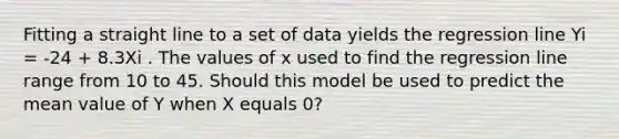 Fitting a straight line to a set of data yields the regression line Yi = -24 + 8.3Xi . The values of x used to find the regression line range from 10 to 45. Should this model be used to predict the mean value of Y when X equals 0?