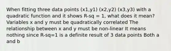 When fitting three data points (x1,y1) (x2,y2) (x3,y3) with a quadratic function and it shows R-sq = 1, what does it mean? Variables x and y must be quadratically correlated The relationship between x and y must be non-linear It means nothing since R-sq=1 is a definite result of 3 data points Both a and b