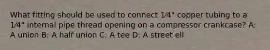 What fitting should be used to connect 1⁄4" copper tubing to a 1⁄4" internal pipe thread opening on a compressor crankcase? A: A union B: A half union C: A tee D: A street ell