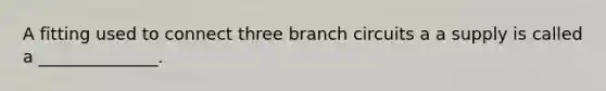 A fitting used to connect three branch circuits a a supply is called a ______________.