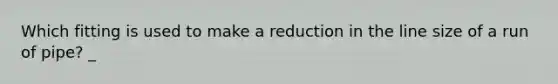 Which fitting is used to make a reduction in the line size of a run of pipe? _