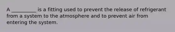 A __________ is a fitting used to prevent the release of refrigerant from a system to the atmosphere and to prevent air from entering the system.