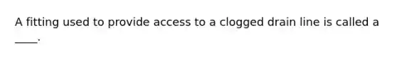 A fitting used to provide access to a clogged drain line is called a ____.