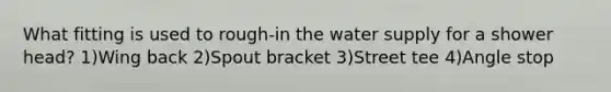 What fitting is used to rough-in the water supply for a shower head? 1)Wing back 2)Spout bracket 3)Street tee 4)Angle stop