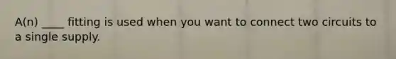 A(n) ____ fitting is used when you want to connect two circuits to a single supply.