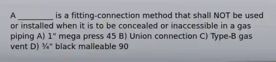 A _________ is a fitting-connection method that shall NOT be used or installed when it is to be concealed or inaccessible in a gas piping A) 1" mega press 45 B) Union connection C) Type-B gas vent D) ¾" black malleable 90