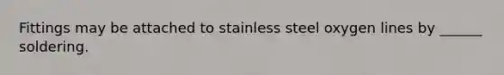 Fittings may be attached to stainless steel oxygen lines by ______ soldering.