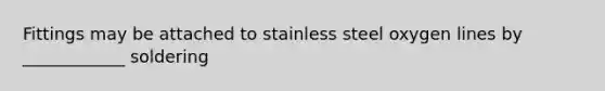 Fittings may be attached to stainless steel oxygen lines by ____________ soldering