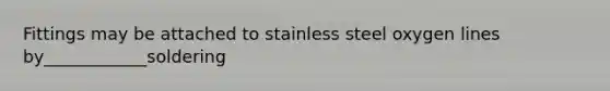 Fittings may be attached to stainless steel oxygen lines by____________soldering