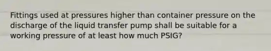 Fittings used at pressures higher than container pressure on the discharge of the liquid transfer pump shall be suitable for a working pressure of at least how much PSIG?