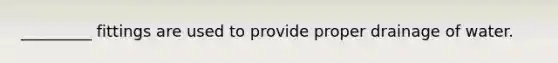 _________ fittings are used to provide proper drainage of water.