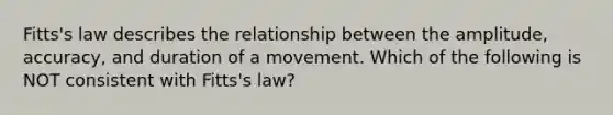 Fitts's law describes the relationship between the amplitude, accuracy, and duration of a movement. Which of the following is NOT consistent with Fitts's law?