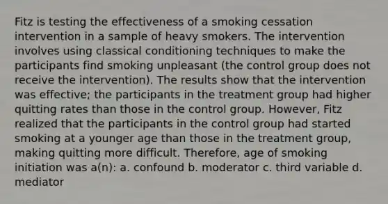 Fitz is testing the effectiveness of a smoking cessation intervention in a sample of heavy smokers. The intervention involves using classical conditioning techniques to make the participants find smoking unpleasant (the control group does not receive the intervention). The results show that the intervention was effective; the participants in the treatment group had higher quitting rates than those in the control group. However, Fitz realized that the participants in the control group had started smoking at a younger age than those in the treatment group, making quitting more difficult. Therefore, age of smoking initiation was a(n): a. confound b. moderator c. third variable d. mediator