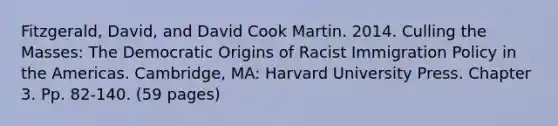 Fitzgerald, David, and David Cook Martin. 2014. Culling the Masses: The Democratic Origins of Racist Immigration Policy in the Americas. Cambridge, MA: Harvard University Press. Chapter 3. Pp. 82-140. (59 pages)